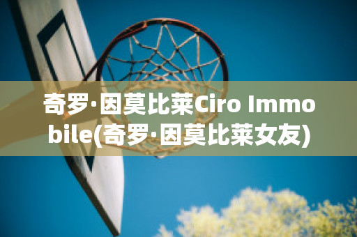 奇罗·因莫比莱Ciro Immobile(奇罗·因莫比莱女友)