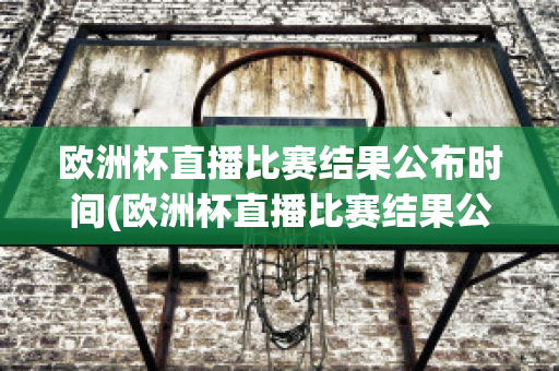 欧洲杯直播比赛结果公布时间(欧洲杯直播比赛结果公布时间是几点)