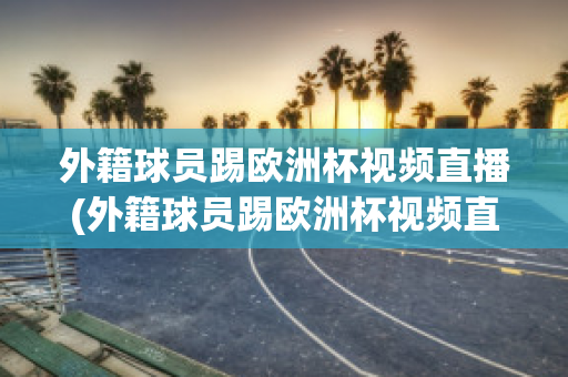 外籍球员踢欧洲杯视频直播(外籍球员踢欧洲杯视频直播是真的吗)