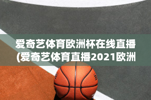 爱奇艺体育欧洲杯在线直播(爱奇艺体育直播2021欧洲杯)