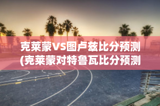 克莱蒙VS图卢兹比分预测(克莱蒙对特鲁瓦比分预测)