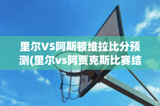 里尔VS阿斯顿维拉比分预测(里尔vs阿贾克斯比赛结果)