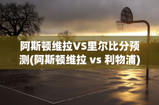 阿斯顿维拉VS里尔比分预测(阿斯顿维拉 vs 利物浦)