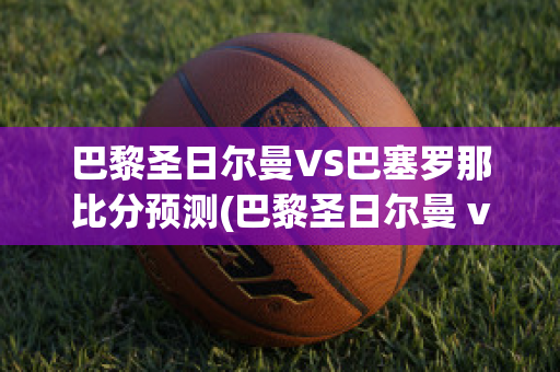 巴黎圣日尔曼VS巴塞罗那比分预测(巴黎圣日尔曼 vs 巴塞罗那)