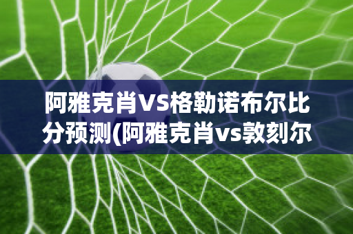 阿雅克肖VS格勒诺布尔比分预测(阿雅克肖vs敦刻尔克比分)