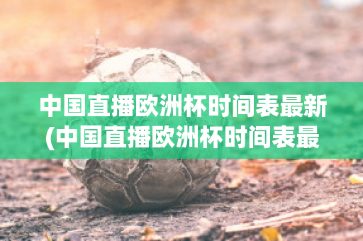 中国直播欧洲杯时间表最新(中国直播欧洲杯时间表最新版)