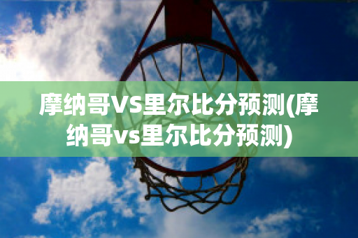 摩纳哥VS里尔比分预测(摩纳哥vs里尔比分预测)