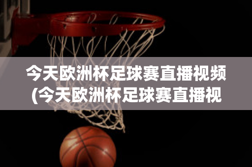 今天欧洲杯足球赛直播视频(今天欧洲杯足球赛直播视频在线观看)