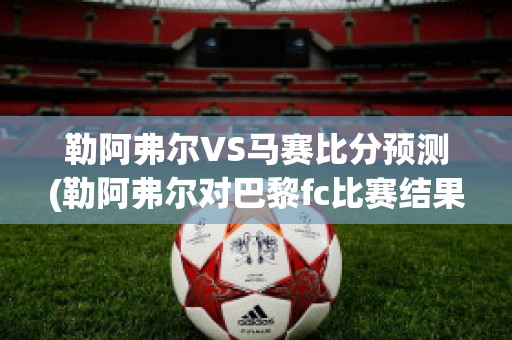 勒阿弗尔VS马赛比分预测(勒阿弗尔对巴黎fc比赛结果)