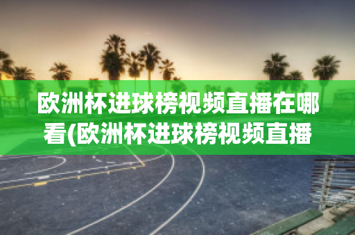 欧洲杯进球榜视频直播在哪看(欧洲杯进球榜视频直播在哪看回放)