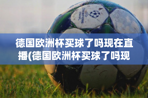 德国欧洲杯买球了吗现在直播(德国欧洲杯买球了吗现在直播在哪看)