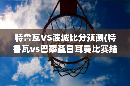 特鲁瓦VS波城比分预测(特鲁瓦vs巴黎圣日耳曼比赛结果)