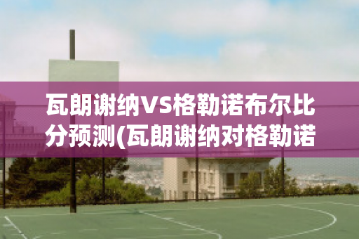 瓦朗谢纳VS格勒诺布尔比分预测(瓦朗谢纳对格勒诺布尔)