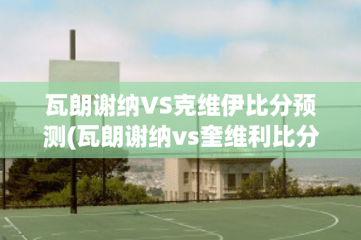 瓦朗谢纳VS克维伊比分预测(瓦朗谢纳vs奎维利比分预测)