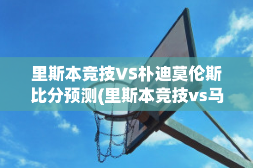 里斯本竞技VS朴迪莫伦斯比分预测(里斯本竞技vs马里迪莫预测)