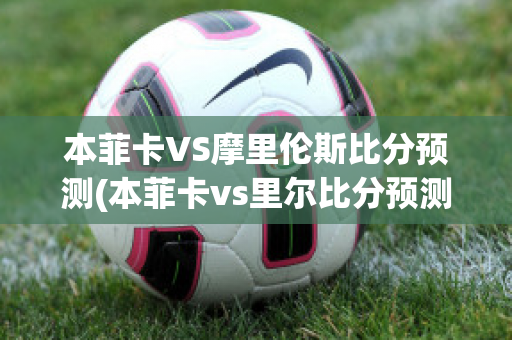 本菲卡VS摩里伦斯比分预测(本菲卡vs里尔比分预测)