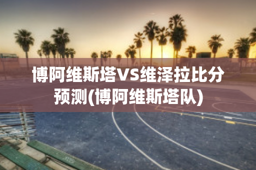 博阿维斯塔VS维泽拉比分预测(博阿维斯塔队)