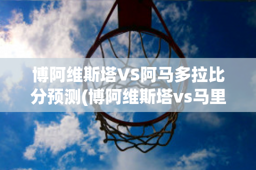 博阿维斯塔VS阿马多拉比分预测(博阿维斯塔vs马里迪莫直播)