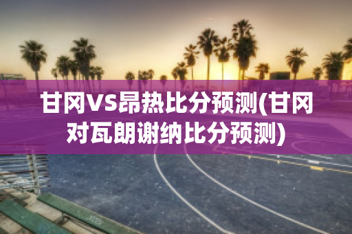 甘冈VS昂热比分预测(甘冈对瓦朗谢纳比分预测)