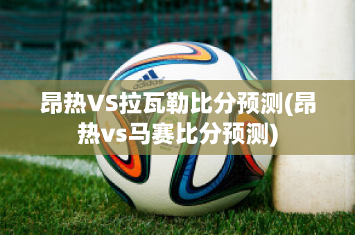 昂热VS拉瓦勒比分预测(昂热vs马赛比分预测)