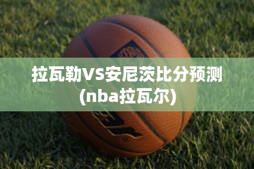 拉瓦勒VS安尼茨比分预测(nba拉瓦尔)