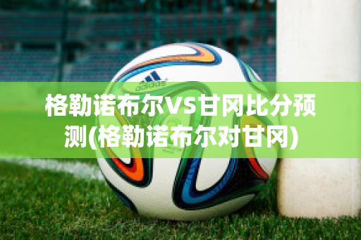 格勒诺布尔VS甘冈比分预测(格勒诺布尔对甘冈)