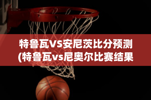 特鲁瓦VS安尼茨比分预测(特鲁瓦vs尼奥尔比赛结果)