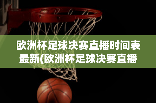 欧洲杯足球决赛直播时间表最新(欧洲杯足球决赛直播时间表最新版)