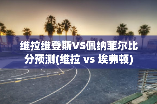 维拉维登斯VS佩纳菲尔比分预测(维拉 vs 埃弗顿)