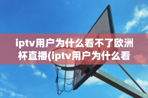 iptv用户为什么看不了欧洲杯直播(iptv用户为什么看不了欧洲杯直播呢)