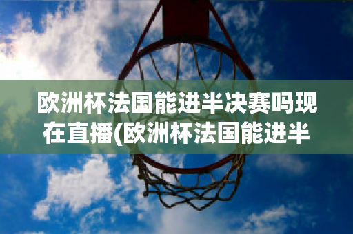 欧洲杯法国能进半决赛吗现在直播(欧洲杯法国能进半决赛吗现在直播在哪看)