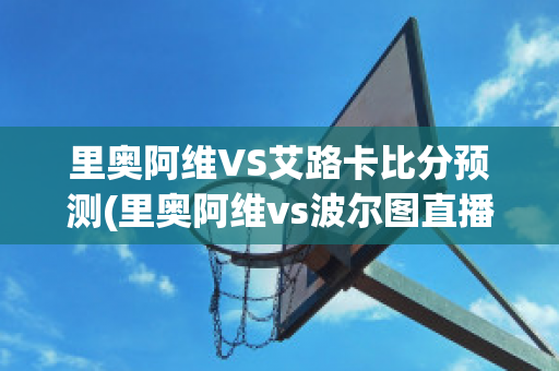 里奥阿维VS艾路卡比分预测(里奥阿维vs波尔图直播)