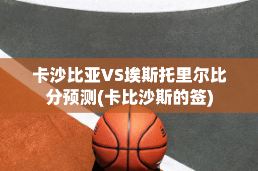 卡沙比亚VS埃斯托里尔比分预测(卡比沙斯的签)