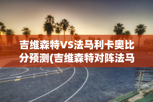 吉维森特VS法马利卡奥比分预测(吉维森特对阵法马利康)