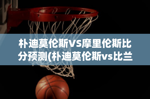 朴迪莫伦斯VS摩里伦斯比分预测(朴迪莫伦斯vs比兰尼塞斯)