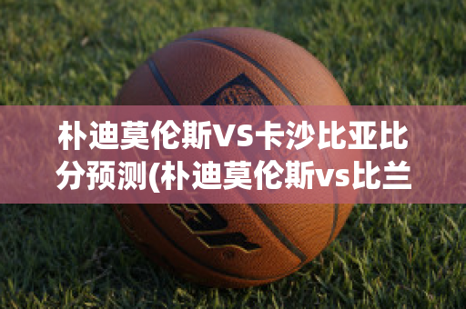 朴迪莫伦斯VS卡沙比亚比分预测(朴迪莫伦斯vs比兰尼塞斯)