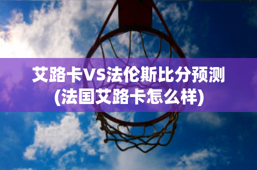 艾路卡VS法伦斯比分预测(法国艾路卡怎么样)