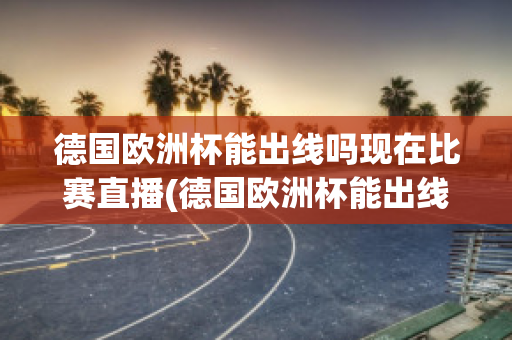 德国欧洲杯能出线吗现在比赛直播(德国欧洲杯能出线吗现在比赛直播视频)