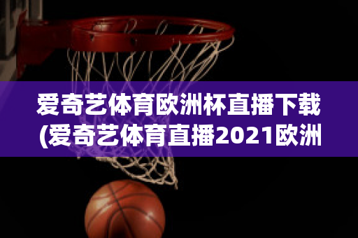 爱奇艺体育欧洲杯直播下载(爱奇艺体育直播2021欧洲杯)