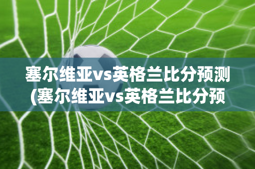 塞尔维亚vs英格兰比分预测(塞尔维亚vs英格兰比分预测结果)