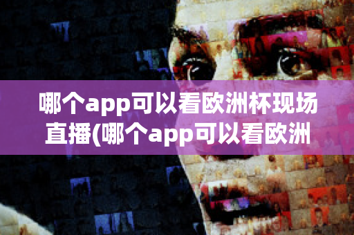 哪个app可以看欧洲杯现场直播(哪个app可以看欧洲杯现场直播回放)