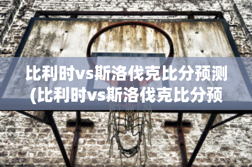 比利时vs斯洛伐克比分预测(比利时vs斯洛伐克比分预测结果)