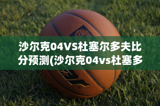 沙尔克04VS杜塞尔多夫比分预测(沙尔克04vs杜塞多夫直播)