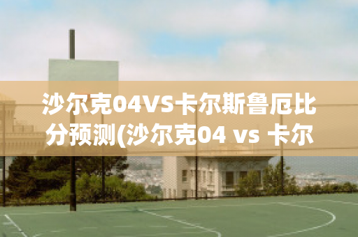 沙尔克04VS卡尔斯鲁厄比分预测(沙尔克04 vs 卡尔斯鲁厄)