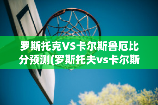 罗斯托克VS卡尔斯鲁厄比分预测(罗斯托夫vs卡尔斯鲁厄)