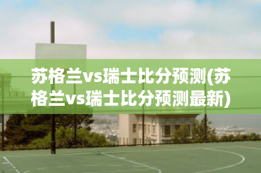 苏格兰vs瑞士比分预测(苏格兰vs瑞士比分预测最新)