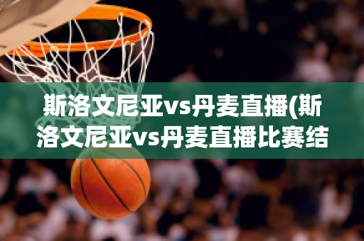 斯洛文尼亚vs丹麦直播(斯洛文尼亚vs丹麦直播比赛结果)