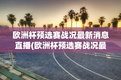 欧洲杯预选赛战况最新消息直播(欧洲杯预选赛战况最新消息直播回放)