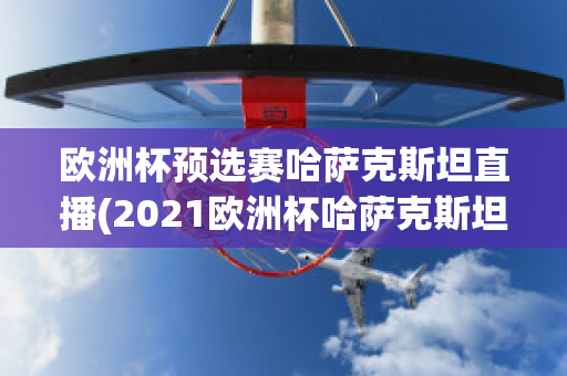 欧洲杯预选赛哈萨克斯坦直播(2021欧洲杯哈萨克斯坦)