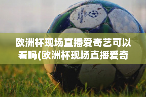 欧洲杯现场直播爱奇艺可以看吗(欧洲杯现场直播爱奇艺可以看吗知乎)